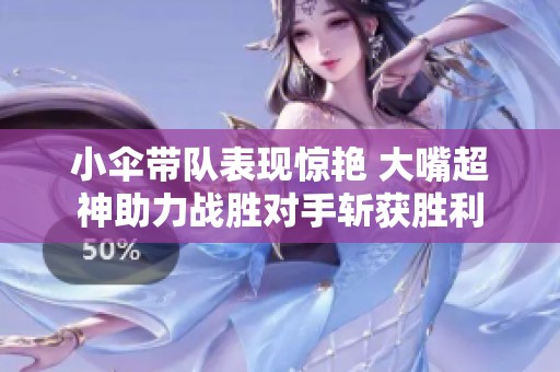 小伞带队表现惊艳 大嘴超神助力战胜对手斩获胜利