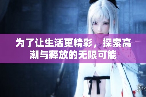为了让生活更精彩，探索高潮与释放的无限可能
