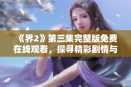 《界2》第三集完整版免费在线观看，探寻精彩剧情与人物发展