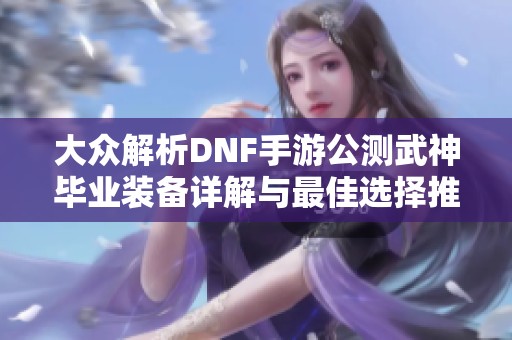 大众解析DNF手游公测武神毕业装备详解与最佳选择推荐
