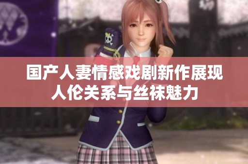 国产人妻情感戏剧新作展现人伦关系与丝袜魅力