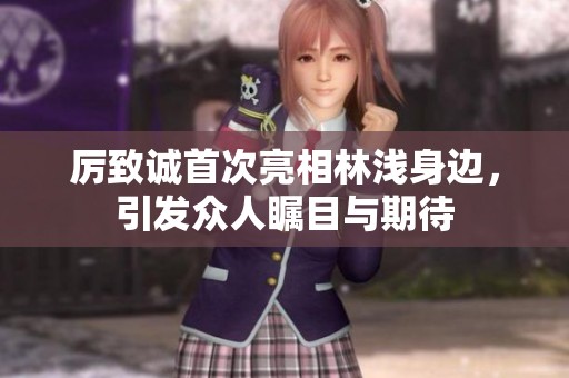 厉致诚首次亮相林浅身边，引发众人瞩目与期待