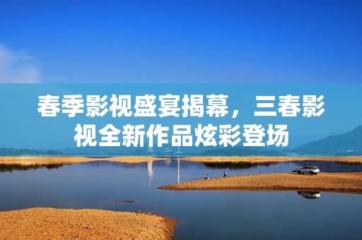 春季影视盛宴揭幕，三春影视全新作品炫彩登场