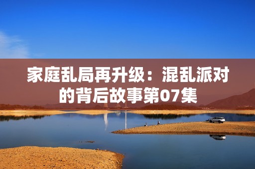 家庭乱局再升级：混乱派对的背后故事第07集