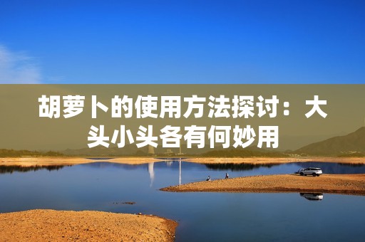胡萝卜的使用方法探讨：大头小头各有何妙用