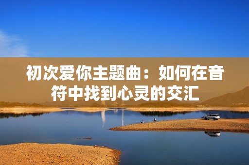 初次爱你主题曲：如何在音符中找到心灵的交汇