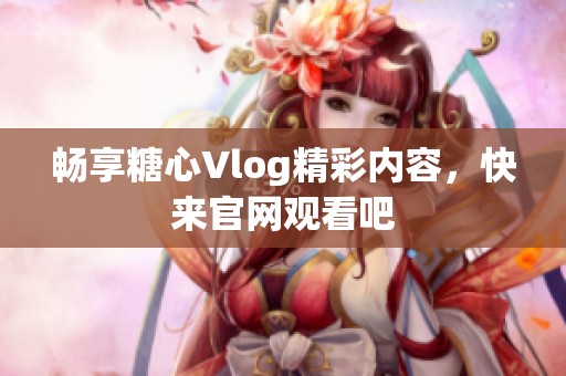 畅享糖心Vlog精彩内容，快来官网观看吧