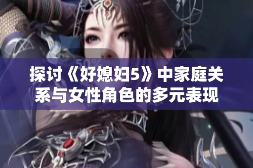 探讨《好媳妇5》中家庭关系与女性角色的多元表现