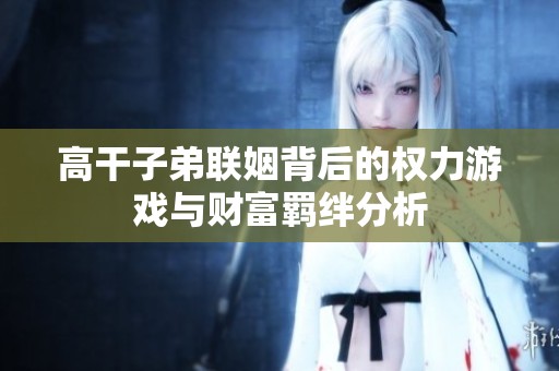 高干子弟联姻背后的权力游戏与财富羁绊分析