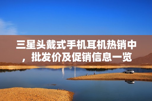 三星头戴式手机耳机热销中，批发价及促销信息一览