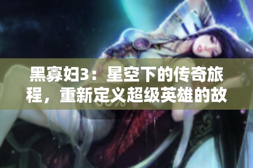 黑寡妇3：星空下的传奇旅程，重新定义超级英雄的故事