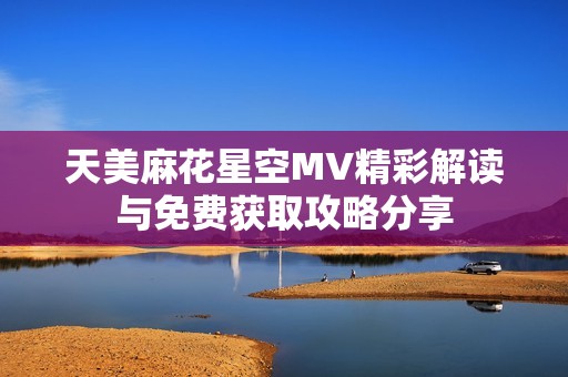 天美麻花星空MV精彩解读与免费获取攻略分享
