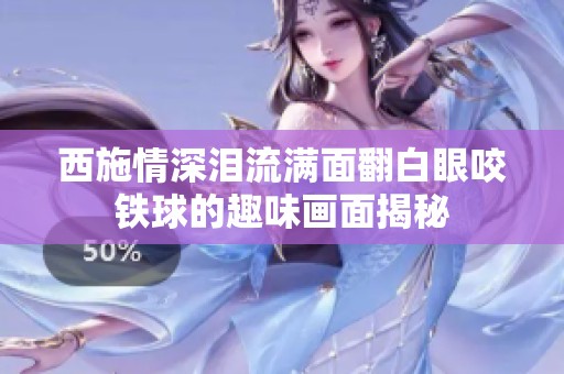 西施情深泪流满面翻白眼咬铁球的趣味画面揭秘