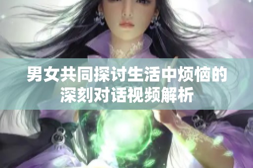男女共同探讨生活中烦恼的深刻对话视频解析