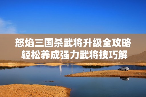 怒焰三国杀武将升级全攻略 轻松养成强力武将技巧解析