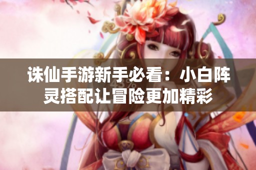 诛仙手游新手必看：小白阵灵搭配让冒险更加精彩