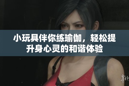 小玩具伴你练瑜伽，轻松提升身心灵的和谐体验