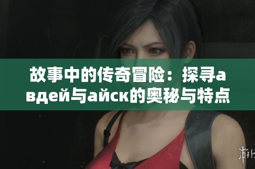 故事中的传奇冒险：探寻авдей与айск的奥秘与特点