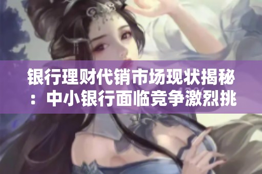 银行理财代销市场现状揭秘：中小银行面临竞争激烈挑战