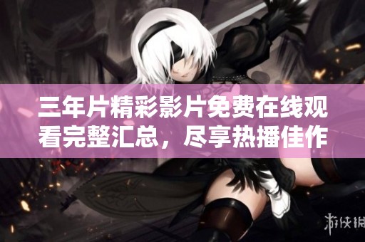 三年片精彩影片免费在线观看完整汇总，尽享热播佳作