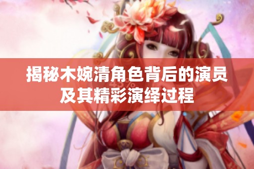 揭秘木婉清角色背后的演员及其精彩演绎过程