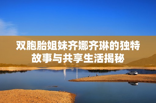 双胞胎姐妹齐娜齐琳的独特故事与共享生活揭秘
