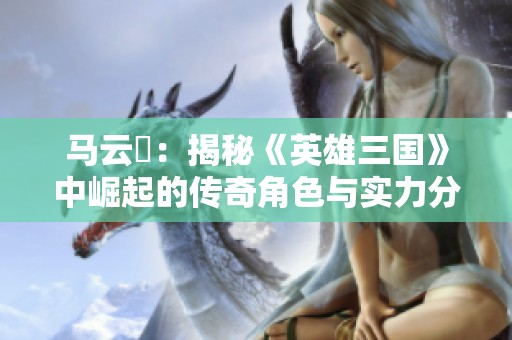 马云騄：揭秘《英雄三国》中崛起的传奇角色与实力分析
