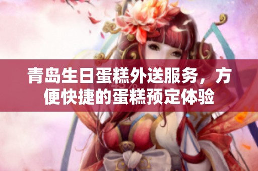 青岛生日蛋糕外送服务，方便快捷的蛋糕预定体验