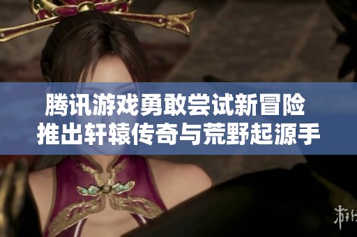 腾讯游戏勇敢尝试新冒险 推出轩辕传奇与荒野起源手游