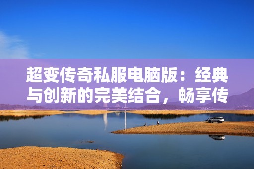 超变传奇私服电脑版：经典与创新的完美结合，畅享传奇游戏魅力