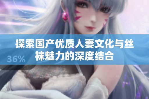 探索国产优质人妻文化与丝袜魅力的深度结合