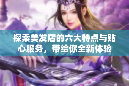 探索美发店的六大特点与贴心服务，带给你全新体验