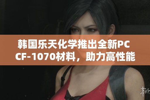 韩国乐天化学推出全新PC CF-1070材料，助力高性能应用
