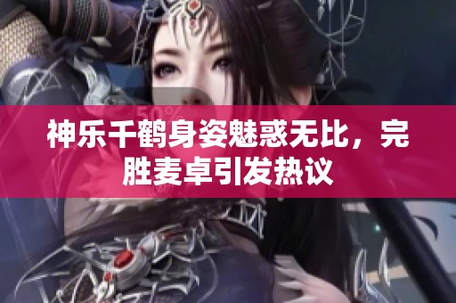 神乐千鹤身姿魅惑无比，完胜麦卓引发热议