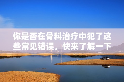 你是否在骨科治疗中犯了这些常见错误，快来了解一下吧