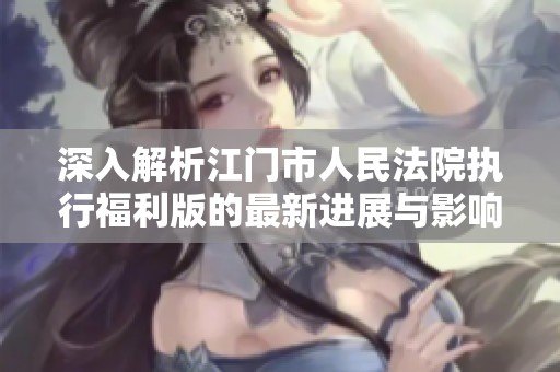 深入解析江门市人民法院执行福利版的最新进展与影响