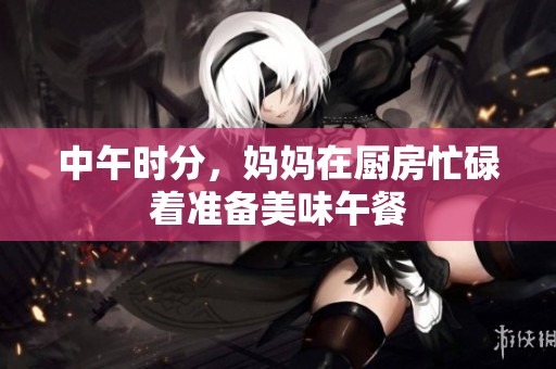 中午时分，妈妈在厨房忙碌着准备美味午餐