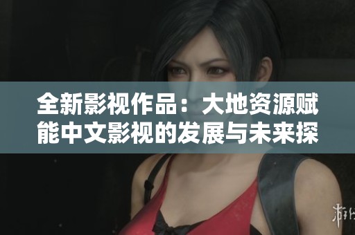 全新影视作品：大地资源赋能中文影视的发展与未来探讨