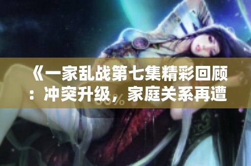 《一家乱战第七集精彩回顾：冲突升级，家庭关系再遭考验》