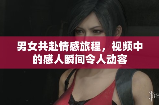 男女共赴情感旅程，视频中的感人瞬间令人动容