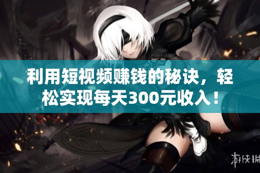 利用短视频赚钱的秘诀，轻松实现每天300元收入！