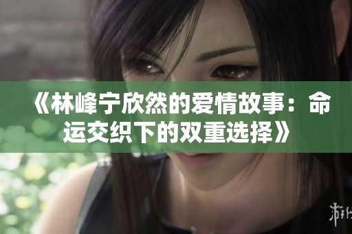 《林峰宁欣然的爱情故事：命运交织下的双重选择》