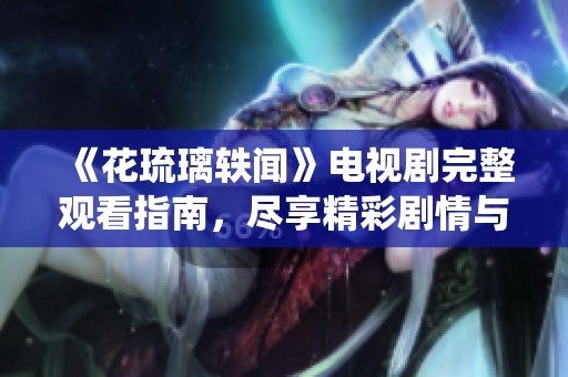 《花琉璃轶闻》电视剧完整观看指南，尽享精彩剧情与角色演绎