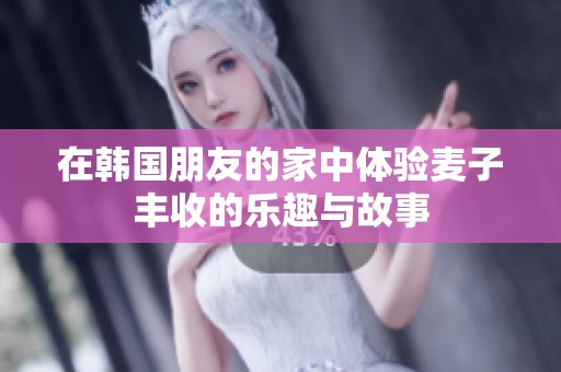 在韩国朋友的家中体验麦子丰收的乐趣与故事
