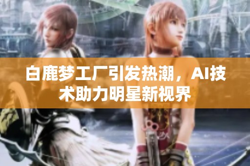 白鹿梦工厂引发热潮，AI技术助力明星新视界