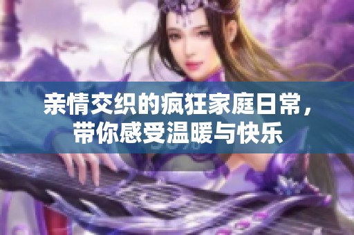 亲情交织的疯狂家庭日常，带你感受温暖与快乐