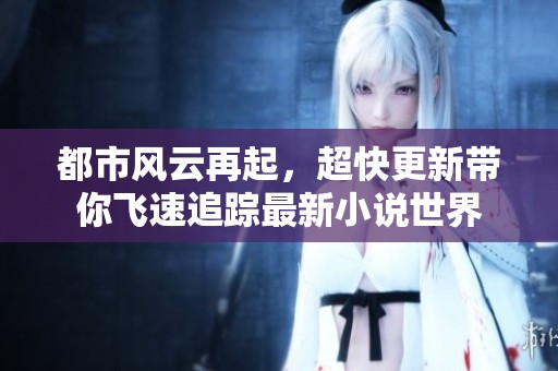 都市风云再起，超快更新带你飞速追踪最新小说世界
