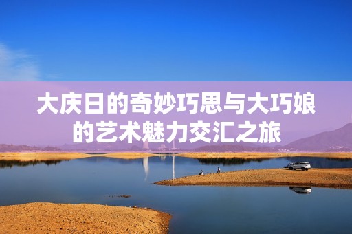 大庆日的奇妙巧思与大巧娘的艺术魅力交汇之旅