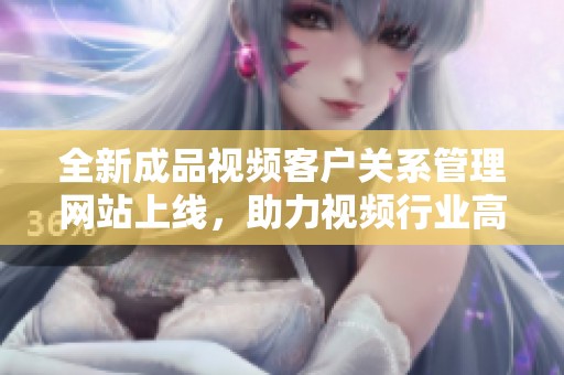 全新成品视频客户关系管理网站上线，助力视频行业高效发展