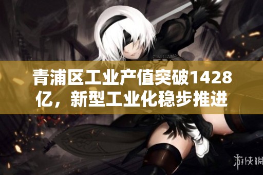 青浦区工业产值突破1428亿，新型工业化稳步推进